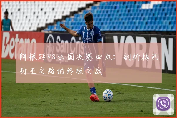 阿根廷vs法国决赛回放:剖析梅西封王之路的终极之战