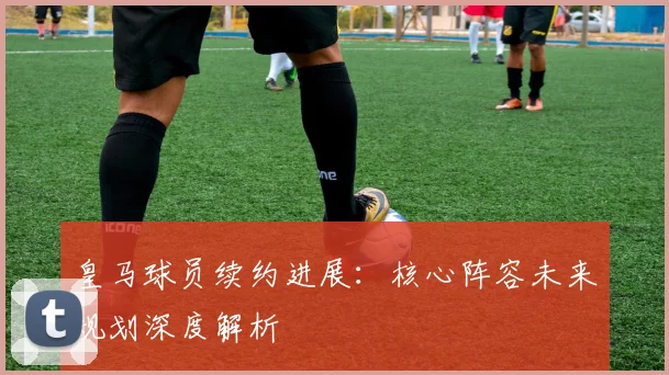 皇马球员续约进展:核心阵容未来规划深度解析