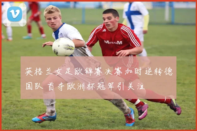 英格兰女足欧锦赛决赛加时逆转德国队 首夺欧洲杯冠军引关注