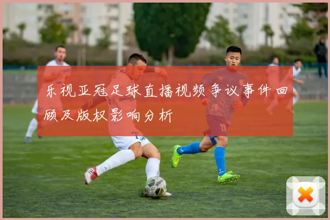 乐视亚冠足球直播视频争议事件回顾及版权影响分析