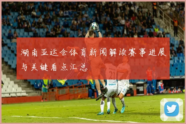 湖南亚运会体育新闻解读赛事进展与关键看点汇总